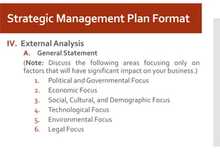 Strategic Management Plan Format
IV. External Analysis
A. General Statement
(Note: Discuss the following areas focusing only on
factors that will have significant impact on your business.)
1. Political and Governmental Focus
2. Economic Focus
3. Social, Cultural, and Demographic Focus
4. Technological Focus
5. Environmental Focus
6. Legal Focus
 