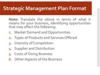 Strategic Management Plan Format
Note: Translate the above in terms of what it
means for your business, identifying opportunities
that may affect the following:
1. Market Demand and Opportunities
2. Types of Products and Services Offered
3. Intensity of Competition
4. Supplier and Distribution
5. Costs of Doing Business
6. Other Aspects of the Business
 