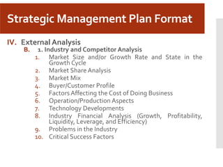 Strategic Management Plan Format
IV. External Analysis
B. 1. Industry and Competitor Analysis
1. Market Size and/or Growth Rate and State in the
Growth Cycle
2. Market Share Analysis
3. Market Mix
4. Buyer/Customer Profile
5. Factors Affecting the Cost of Doing Business
6. Operation/Production Aspects
7. Technology Developments
8. Industry Financial Analysis (Growth, Profitability,
Liquidity, Leverage, and Efficiency)
9. Problems in the Industry
10. Critical Success Factors
 