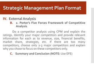 Strategic Management Plan Format
IV. External Analysis
B. 2. Porter’s Five Forces Framework of Competitive
Analysis
Do a competitor analysis using CPM and explain the
ratings. Identify your major competitors and provide relevant
information for each as to revenue, size, financial benefits,
market share, strategies, etc. If there are too many
competitors, choose only 2-3 major competitors and explain
why you chose to focus on these competitors only.
C. Summary and Conclusion (NOTE: Use EFE)
 