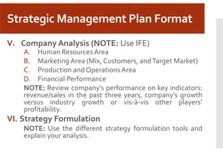 Strategic Management Plan Format
V. Company Analysis (NOTE: Use IFE)
A. Human Resources Area
B. Marketing Area (Mix, Customers, andTarget Market)
C. Production and Operations Area
D. Financial Performance
NOTE: Review company’s performance on key indicators:
revenue/sales in the past three years, company’s growth
versus industry growth or vis-à-vis other players’
profitability.
VI. Strategy Formulation
NOTE: Use the different strategy formulation tools and
explain your analysis.
 