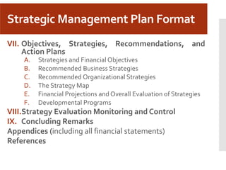 Strategic Management Plan Format
VII. Objectives, Strategies, Recommendations, and
Action Plans
A. Strategies and Financial Objectives
B. Recommended Business Strategies
C. Recommended Organizational Strategies
D. The Strategy Map
E. Financial Projections and Overall Evaluation of Strategies
F. Developmental Programs
VIII.Strategy Evaluation Monitoring and Control
IX. Concluding Remarks
Appendices (including all financial statements)
References
 