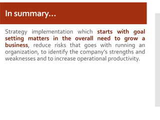 In summary…
Strategy implementation which starts with goal
setting matters in the overall need to grow a
business, reduce risks that goes with running an
organization, to identify the company’s strengths and
weaknesses and to increase operational productivity.
 