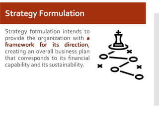 Strategy Formulation
Strategy formulation intends to
provide the organization with a
framework for its direction,
creating an overall business plan
that corresponds to its financial
capability and its sustainability.
 