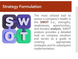 Strategy Formulation
The most utilized tool to
assess a company’s health is
the SWOT (i.e., strengths,
weaknesses, opportunities,
and threats) analysis. SWOT
analysis provides a detailed
look on company situation
and serves as a guide in
creating appropriate
strategies and its subsequent
implementation.
 