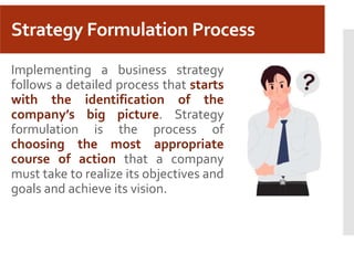 Strategy Formulation Process
Implementing a business strategy
follows a detailed process that starts
with the identification of the
company’s big picture. Strategy
formulation is the process of
choosing the most appropriate
course of action that a company
must take to realize its objectives and
goals and achieve its vision.
 