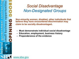 Social Disadvantage
        Non-Designated Groups

 Non-minority women, disabled, other individuals that
 believe they have encountered discrimination may
 claim to be socially disadvantaged.

  – Must demonstrate individual social disadvantage
  – Education, employment, business history
  – Preponderance of the evidence




www.sba.gov
 