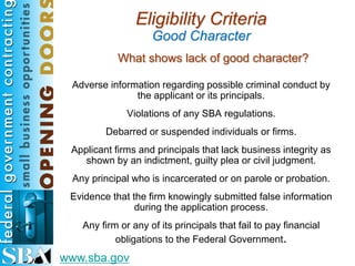 Eligibility Criteria
                    Good Character
            What shows lack of good character?

 Adverse information regarding possible criminal conduct by
               the applicant or its principals.
              Violations of any SBA regulations.
         Debarred or suspended individuals or firms.
 Applicant firms and principals that lack business integrity as
    shown by an indictment, guilty plea or civil judgment.
 Any principal who is incarcerated or on parole or probation.
 Evidence that the firm knowingly submitted false information
                during the application process.
   Any firm or any of its principals that fail to pay financial
           obligations to the Federal Government.
www.sba.gov
 