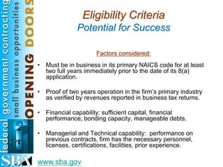 Eligibility Criteria
              Potential for Success

                     Factors considered:
• Must be in business in its primary NAICS code for at least
  two full years immediately prior to the date of its 8(a)
  application.

• Proof of two years operation in the firm’s primary industry
  as verified by revenues reported in business tax returns.

• Financial capability: sufficient capital, financial
  performance, bonding capacity, manageable debts.

• Managerial and Technical capability: performance on
  previous contracts, firm has the necessary personnel,
  licenses, certifications, facilities, prior experience.

www.sba.gov
 