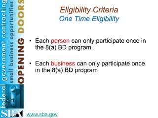 Eligibility Criteria
              One Time Eligibility


• Each person can only participate once in
  the 8(a) BD program.

• Each business can only participate once
  in the 8(a) BD program




www.sba.gov
 
