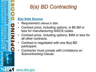8(a) BD Contracting

8(a) Sole Source
• Requirement offered to SBA.
• Contract price, including options, is $6.5M or
  less for manufacturing NAICS codes.
• Contract price, including options, $4M or less for
  all other contracts.
• Contract is negotiated with one 8(a) BD
  participant.
• Contractor must comply with Limitations on
  Subcontracting Clause.



www.sba.gov
 