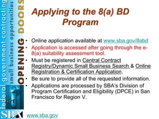 Applying to the 8(a) BD
         Program
• Online application available at www.sba.gov/8abd
• Application is accessed after going through the e-
  8(a) suitability assessment tool.
• Must be registered in Central Contract
  Registry/Dynamic Small Business Search & Online
  Registration & Certification Application.
• Be sure to provide all of the requested information.
• Applications are processed by SBA’s Division of
  Program Certification and Eligibility (DPCE) in San
  Francisco for Region V.


www.sba.gov
 