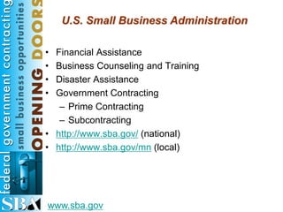 U.S. Small Business Administration

• Financial Assistance
• Business Counseling and Training
• Disaster Assistance
• Government Contracting
   – Prime Contracting
   – Subcontracting
• http://www.sba.gov/ (national)
• http://www.sba.gov/mn (local)




www.sba.gov
 