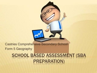 SCHOOL BASED ASSESSMENT (SBA
PREPARATION)
Castries Comprehensive Secondary School
Form 5 Geography
 