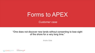 Forms to APEX
Customer case
“One does not discover new lands without consenting to lose sight
of the shore for a very long time.”
Andre Gide
 