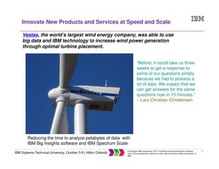 17
IBM Systems Technical University, October 5-9 | Hilton Orlando
© Copyright IBM Corporation 2015. Technical University/Symposia materials
may not be reproduced in whole or in part without the prior written permission of
IBM.
Innovate New Products and Services at Speed and Scale
Vestas, the world’s largest wind energy company, was able to use
big data and IBM technology to increase wind power generation
through optimal turbine placement.
Reducing the time to analyze petabytes of data with
IBM Big Insights software and IBM Spectrum Scale
“Before, it could take us three
weeks to get a response to
some of our questions simply
because we had to process a
lot of data. We expect that we
can get answers for the same
questions now in 15 minutes.”
– Lars Christian Christensen
 