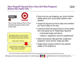 21
IBM Systems Technical University, October 5-9 | Hilton Orlando
© Copyright IBM Corporation 2015. Technical University/Symposia materials
may not be reproduced in whole or in part without the prior written permission of
IBM.
How Target® Figured Out a Teen Girl Was Pregnant
Before Her Father Did
Every time you go shopping, you share intimate
details about your consumption patterns with
retailers.
Target has figured out how to data-mine whether
you have a baby on the way
Looked at historical buying data for all the ladies
who had signed up for Target baby registries
– Unscented soaps and lotions
– Calcium, magnesium and zinc supplements
About 25 products help generate “pregnancy
prediction” score and her “baby due date”
Target sends coupons timed to very specific
stages of her pregnancy
Source: http://www.forbes.com/sites/kashmirhill/2012/02/16/how-target-figured-out-a-teen-girl-was-pregnant-before-her-father-did/
“My daughter got this in the mail. She’s
still in high school, and you’re sending
her coupons for baby clothes and cribs?”
-- Angry father of teen girl
“I had a talk with my daughter,…She’s due
in August. I owe you an apology.”
-- Same father, 3 days later
 
