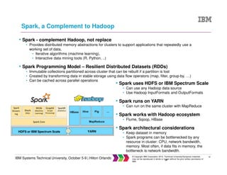 32
IBM Systems Technical University, October 5-9 | Hilton Orlando
© Copyright IBM Corporation 2015. Technical University/Symposia materials
may not be reproduced in whole or in part without the prior written permission of
IBM.
Spark, a Complement to Hadoop
32
• Spark - complement Hadoop, not replace
• Provides distributed memory abstractions for clusters to support applications that repeatedly use a
working set of data,
• Iterative algorithms (machine learning),
• Interactive data mining tools (R, Python, ..)
• Spark Programming Model – Resilient Distributed Datasets (RDDs)
• Immutable collections partitioned across cluster that can be rebuilt if a partition is lost
• Created by transforming data in stable storage using data flow operators (map, filter, group-by, …)
• Can be cached across parallel operations
• Spark uses HDFS or IBM Spectrum Scale
• Can use any Hadoop data source
• Use Hadoop InputFormats and OutputFormats
• Spark runs on YARN
• Can run on the same cluster with MapReduce
• Spark works with Hadoop ecosystem
• Flume, Sqoop, HBase
• Spark architectural considerations
• Keep dataset in memory
• Spark programs can be bottlenecked by any
resource in cluster: CPU, network bandwidth,
memory. Most often, if data fits in memory, the
bottleneck is network bandwidth.
HDFS or IBM Spectrum Scale YARN
 