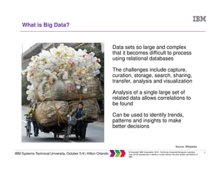 5
IBM Systems Technical University, October 5-9 | Hilton Orlando
© Copyright IBM Corporation 2015. Technical University/Symposia materials
may not be reproduced in whole or in part without the prior written permission of
IBM.
What is Big Data?
Data sets so large and complex
that it becomes difficult to process
using relational databases
The challenges include capture,
curation, storage, search, sharing,
transfer, analysis and visualization
Analysis of a single large set of
related data allows correlations to
be found
Can be used to identify trends,
patterns and insights to make
better decisions
Source: Wikipedia
 