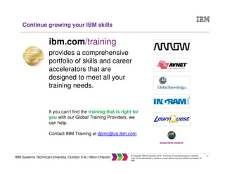 51
IBM Systems Technical University, October 5-9 | Hilton Orlando
© Copyright IBM Corporation 2015. Technical University/Symposia materials
may not be reproduced in whole or in part without the prior written permission of
IBM.
Continue growing your IBM skills
ibm.com/training
provides a comprehensive
portfolio of skills and career
accelerators that are
designed to meet all your
training needs.
If you can’t find the training that is right for
you with our Global Training Providers, we
can help.
Contact IBM Training at dpmc@us.ibm.com
Global Skills Initiative
 