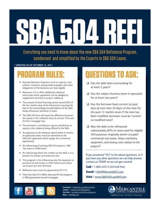 SBA 504 REFI
        Everything you need to know about the new SBA 504 Refinance Program,
              condensed and simplified by the Experts in SBA 504 Loans.
* UPDATED AS OF OCTOBER 12, 2011




  PROGRAM RULES:                                                           QUESTIONS TO ASK:
    y Itemized Business Expenses (such as salaries, rent,                   ‰ Has the debt been outstanding for
      utilities, inventory, paying-down payables and other
      obligations of the business) are now eligible.                          at least 2 years?
    y Maximum LTV is 90%. Additional collateral
      (real estate and/or equipment) can be pledged to
                                                                            ‰ Has the subject business been in operation
      supplement shortfall on project collateral.                             for at least two years?
    y The amount of total financing cannot exceed 90% of
      the fair market value of the fixed assets securing the                ‰ Has the borrower been current (no past
      loan or the outstanding principal balance of the debt                   dues of more than 30 days) on the note for
      being refinanced, whichever is lower.
                                                                              the past 12 months (even if the note has
    y The SBA 504 loan will equal the difference between                      been modified, borrower must be "current"
      the equity in the collateral (must be at least 10%) and
      the first mortgage loan.                                                on modified note)?
    y The borrower’s contribution may be satisfied by its
                                                                            ‰ Was the debt to be refinanced
      equity in the collateral being offered to the SBA.
                                                                              substantially (85% or more) used for eligible
    y An appraisal on all collateral, dated within 6 months
      of application date, must be submitted to the                           504 purposes originally (owner-occupied
      SBA with application [we'll engage the commercial                       commercial real estate, heavy machinery,
      appraiser(s)].
                                                                              equipment, and closing costs related to the
    y No refinancing of existing SBA 504 projects, SBA                        project)?
      7(a) loans or USDA loans.
    y No refinancing where the creditor on the debt is in a
      position to sustain an involuntary loss.                              If you answered “YES” to the above questions, or if
                                                                            you have any other questions we can help answer,
    y This program is for refinancing only. No expansion or
      purchase of real estate or other fixed assets (those                  contact us TODAY so we can get started!
      can be part of a new 504 loan).                                       Call // 1-866-622-4-504 (toll free)
    y Refinance loans must be approved by 9/27/12.
                                                                            Email // info@MercantileCC.com
    y There has been $7.5 billion allocated for this program.
      in SBA-guaranteed second mortgages.                                   Visit // www.SBA504LoanRefi.com


                                                  Facebook // facebook.com/MercantileCC
                                                  Twitter // twitter.com/504Experts
                                                  YouTube // youtube.com/504LoanExperts
                                                  Blog // 504blog.com
 