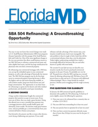 MARCH 2011 ● CENTRAL FLORIDA EDITION




SBA 504 Refinancing: A Groundbreaking
Opportunity
By Chris Hurn, CEO/Cofounder, Mercantile Capital Corporation




You may or may not know that several changes were made             refinance and take advantage of low interest rates, your
to U.S. Small Business Administration (SBA) loan programs          situation would become much more manageable. The
this past September with the passage of the Small Business         only problem is that it’s tough to find a bank that will do
Jobs and Credit Act. One of the most-significant changes is        a conventional refinance these days, even for physicians.
the two-year provision that allows small-business owners to        Today’s tighter underwriting standards have made it
use SBA 504 loans to refinance commercial real estate and          increasingly difficult for borrowers like you and other
other eligible fixed assets, and this has huge ramifications for   doctors to qualify with most banks.
physicians who own their commercial property.
                                                                   The scenario I’ve just laid out may not describe your
By refinancing your commercial mortgage with a 504 loan,           situation exactly, but if you’ve purchased commercial
you can tap the embedded equity in your commercial                 property in the past 10 years, I’m probably not very far
property, as well as take advantage of historically low interest   off. The good news is that the SBA is giving you a second
rates. The SBA 504 loan program may be the best-kept               chance by allowing refinancing with 504 loans of up to 90
secret in commercial property financing because it offers          percent loan-to-value and up to 125-percent with additional
the highest cash-on-cash return financing available, as            collateral pledged. This is a major benefit for medical
well as below-market, long-term fixed interest rates and           practices, whether you’re struggling with the tough economy
longer amortizations. The opportunity to use these loans           or not.
for refinancing is a great one for doctors and other medical
professionals, and should be acted upon immediately.               FIVE QUESTIONS FOR ELIGIBILITY
                                                                   In January, the SBA announced specific guidelines to
A SECOND CHANCE                                                    determine who qualifies for 504 refinancing. To find out if
A large number of physicians bought the commercial                 you’re eligible, answer the following five questions:
property their practices occupy in recent years. If you
                                                                    1)	 Does your note to be refinanced have a maturity date on
were one of them, then you made a great decision. Doing
                                                                        or before 12/31/2012?
this allowed you to turn a monthly lease payment into
a mortgage payment which actually builds equity and                 2)	 Has your debt been outstanding for at least two years?
ultimately creates wealth. The decision made great business
sense, and you probably got a conventional loan from your           3)	 Has your practice been in operation for at least two years?
commercial bank to finance your project.                            4)	 Have you been current (no payment deferrals or past
Fast-forward to the present: just like so many other doctors,           dues of more than 30 days) on your note for the past 12
you’re facing a ballooning note payment. If you could                   months?
 