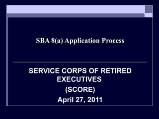 SBA 8(a) Application Process SERVICE CORPS OF RETIRED EXECUTIVES  (SCORE) April 27, 2011 