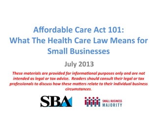Aﬀordable	
  Care	
  Act	
  101:	
  
What	
  The	
  Health	
  Care	
  Law	
  Means	
  for	
  
Small	
  Businesses	
  
July	
  2013	
  
These	
  materials	
  are	
  provided	
  for	
  informa2onal	
  purposes	
  only	
  and	
  are	
  not	
  
intended	
  as	
  legal	
  or	
  tax	
  advice.	
  	
  Readers	
  should	
  consult	
  their	
  legal	
  or	
  tax	
  
professionals	
  to	
  discuss	
  how	
  these	
  ma;ers	
  relate	
  to	
  their	
  individual	
  business	
  
circumstances.	
  
 