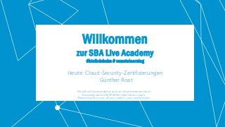 Classification: Public 1
Willkommen
zur SBA Live Academy
#bleibdaheim # remotelearning
Heute: Cloud-Security-Zertifizierungen
Günther Roat
This talk will be recorded as soon as the presentation starts!
Recording will end BEFORE the Q&A Session starts.
Please be sure to turn off your video in your control panel.
 
