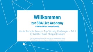Classification: Public 1
Willkommen
zur SBA Live Academy
#bleibdaheim # remotelearning
Heute: Remote Access – Top Security Challenges – Teil 1
by Günther Roat, Philipp Reisinger
This talk will be recorded as soon as the presentation starts!
Please be sure to turn off your video in your control panel.
 