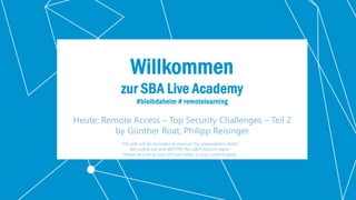 Classification: Public 1
Willkommen
zur SBA Live Academy
#bleibdaheim # remotelearning
Heute: Remote Access – Top Security Challenges – Teil 2
by Günther Roat, Philipp Reisinger
This talk will be recorded as soon as the presentation starts!
Recording will end BEFORE the Q&A Session starts.
Please be sure to turn off your video in your control panel.
 