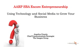 AARP SBA Encore Entrepreneurship
Using Technology and Social Media to Grow Your
Business
Angelica Urquijo
Chief Communications Strategist
The Imagen Group
 