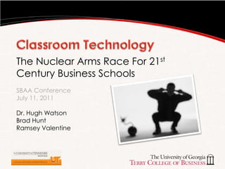 Classroom Technology,[object Object],The Nuclear Arms Race For 21st Century Business SchoolsSBAA Conference July 11, 2011,[object Object],Dr. Hugh Watson,[object Object],Brad Hunt,[object Object],Ramsey Valentine,[object Object]