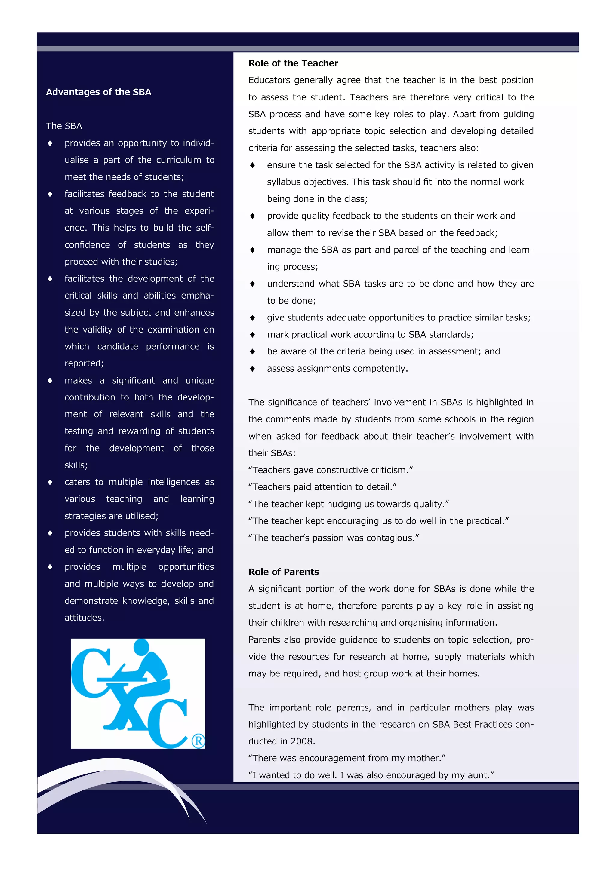 Advantages of the SBA
The SBA
 provides an opportunity to individ-
ualise a part of the curriculum to
meet the needs of students;
 facilitates feedback to the student
at various stages of the experi-
ence. This helps to build the self-
confidence of students as they
proceed with their studies;
 facilitates the development of the
critical skills and abilities empha-
sized by the subject and enhances
the validity of the examination on
which candidate performance is
reported;
 makes a significant and unique
contribution to both the develop-
ment of relevant skills and the
testing and rewarding of students
for the development of those
skills;
 caters to multiple intelligences as
various teaching and learning
strategies are utilised;
 provides students with skills need-
ed to function in everyday life; and
 provides multiple opportunities
and multiple ways to develop and
demonstrate knowledge, skills and
attitudes.
Role of the Teacher
Educators generally agree that the teacher is in the best position
to assess the student. Teachers are therefore very critical to the
SBA process and have some key roles to play. Apart from guiding
students with appropriate topic selection and developing detailed
criteria for assessing the selected tasks, teachers also:
 ensure the task selected for the SBA activity is related to given
syllabus objectives. This task should fit into the normal work
being done in the class;
 provide quality feedback to the students on their work and
allow them to revise their SBA based on the feedback;
 manage the SBA as part and parcel of the teaching and learn-
ing process;
 understand what SBA tasks are to be done and how they are
to be done;
 give students adequate opportunities to practice similar tasks;
 mark practical work according to SBA standards;
 be aware of the criteria being used in assessment; and
 assess assignments competently.
The significance of teachers’ involvement in SBAs is highlighted in
the comments made by students from some schools in the region
when asked for feedback about their teacher’s involvement with
their SBAs:
“Teachers gave constructive criticism.”
“Teachers paid attention to detail.”
“The teacher kept nudging us towards quality.”
“The teacher kept encouraging us to do well in the practical.”
“The teacher’s passion was contagious.”
Role of Parents
A significant portion of the work done for SBAs is done while the
student is at home, therefore parents play a key role in assisting
their children with researching and organising information.
Parents also provide guidance to students on topic selection, pro-
vide the resources for research at home, supply materials which
may be required, and host group work at their homes.
The important role parents, and in particular mothers play was
highlighted by students in the research on SBA Best Practices con-
ducted in 2008.
“There was encouragement from my mother.”
“I wanted to do well. I was also encouraged by my aunt.”
 