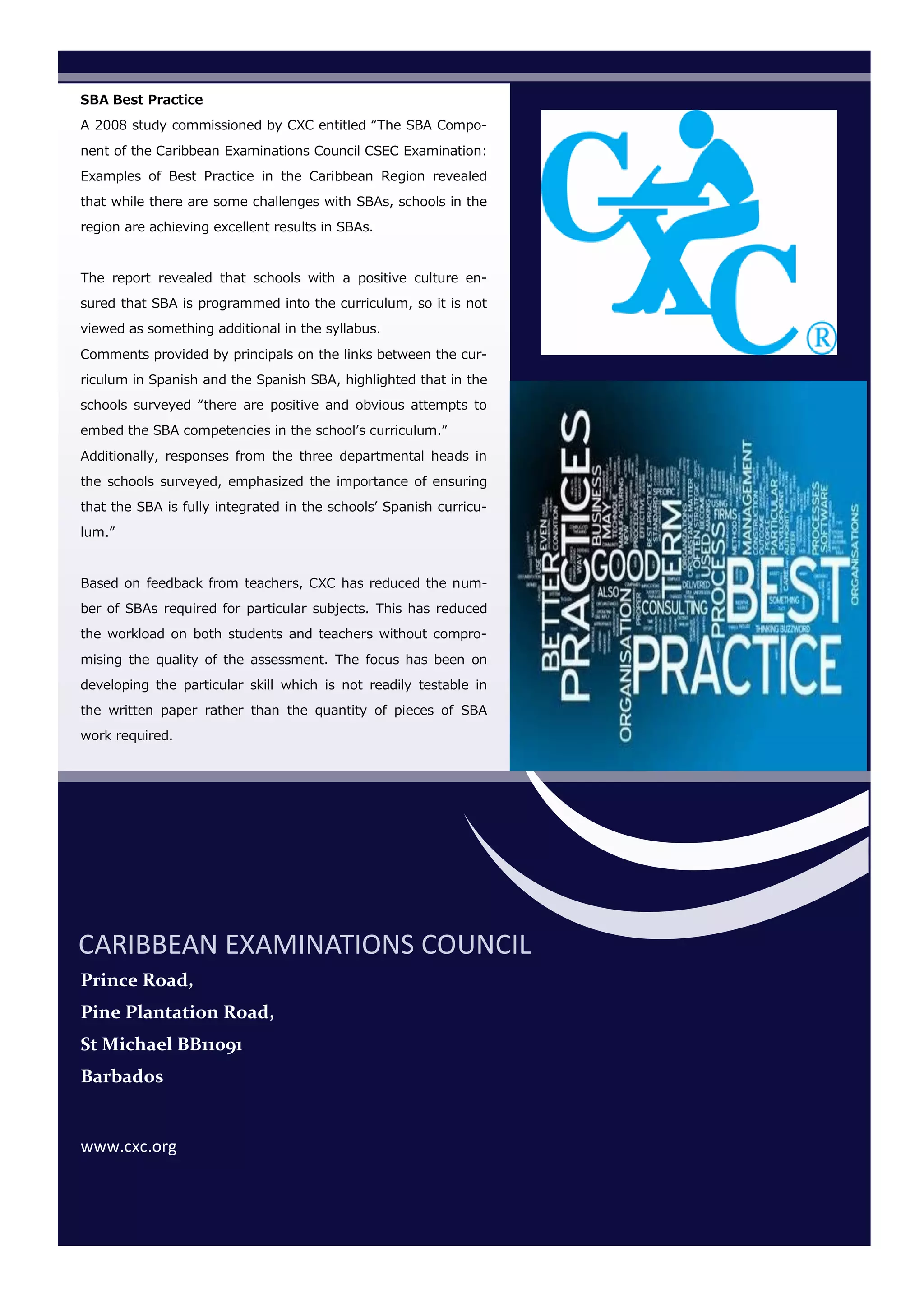 SBA Best Practice
A 2008 study commissioned by CXC entitled “The SBA Compo-
nent of the Caribbean Examinations Council CSEC Examination:
Examples of Best Practice in the Caribbean Region revealed
that while there are some challenges with SBAs, schools in the
region are achieving excellent results in SBAs.
The report revealed that schools with a positive culture en-
sured that SBA is programmed into the curriculum, so it is not
viewed as something additional in the syllabus.
Comments provided by principals on the links between the cur-
riculum in Spanish and the Spanish SBA, highlighted that in the
schools surveyed “there are positive and obvious attempts to
embed the SBA competencies in the school’s curriculum.”
Additionally, responses from the three departmental heads in
the schools surveyed, emphasized the importance of ensuring
that the SBA is fully integrated in the schools’ Spanish curricu-
lum.”
Based on feedback from teachers, CXC has reduced the num-
ber of SBAs required for particular subjects. This has reduced
the workload on both students and teachers without compro-
mising the quality of the assessment. The focus has been on
developing the particular skill which is not readily testable in
the written paper rather than the quantity of pieces of SBA
work required.
CARIBBEAN EXAMINATIONS COUNCIL
Prince Road,
Pine Plantation Road,
St Michael BB11091
Barbados
www.cxc.org
 