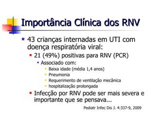 Importância Clínica dos RNV 43 crianças internadas em UTI com doença respiratória viral: 21 (49%) positivas para RNV (PCR) Associado com: Baixa idade (média 1,4 anos) Pneumonia Requerimento de ventilação mecânica hospitalização prolongada Infecção por RNV pode ser mais severa e importante que se pensava... Pediatr Infec Dis J. 4:337-9, 2009 