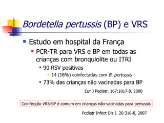 Bordetella pertussis  (BP) e VRS Estudo em hospital da França PCR-TR para VRS e BP em todas as crianças com bronquiolite ou ITRI 90 RSV positivas 14 (16%) coinfectadas com  B. pertussis 73% das crianças não vacinadas para BP Coinfecção VRS-BP é comum em crianças não-vacinadas para pertussis Pediatr Infect Dis J. 26:316-8, 2007 Eur J Pediatr. 167:1017-9, 2008 