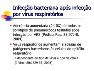 Infecção bacteriana após infecção por vírus respiratórios Aderência aumentada (2-10X) de todos os sorotipos de pneumococos testados após infecção por VRS (Pediatr Res. 55:972-8, 2004) Vírus respiratórios aumentam a adesão de patógenos bacterianos às células do epitélio respiratório: dependente do tipo de vírus e tipo de célula  (J Virol. 80:1629-36, 2006) 