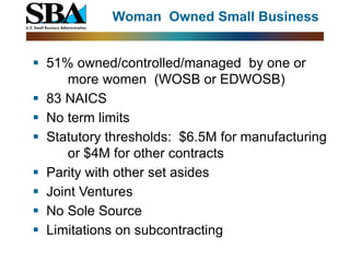 Woman Owned Small Business


 51% owned/controlled/managed by one or
      more women (WOSB or EDWOSB)
 83 NAICS
 No term limits
 Statutory thresholds: $6.5M for manufacturing
      or $4M for other contracts
 Parity with other set asides
 Joint Ventures
 No Sole Source
 Limitations on subcontracting
 