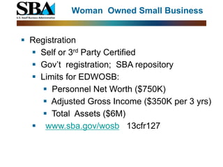 Woman Owned Small Business


 Registration
   Self or 3rd Party Certified
   Gov’t registration; SBA repository
   Limits for EDWOSB:
      Personnel Net Worth ($750K)
      Adjusted Gross Income ($350K per 3 yrs)
      Total Assets ($6M)
   www.sba.gov/wosb 13cfr127
 
