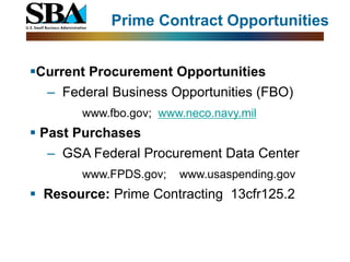 Prime Contract Opportunities


Current Procurement Opportunities
  ‒ Federal Business Opportunities (FBO)
       www.fbo.gov; www.neco.navy.mil
 Past Purchases
  ‒ GSA Federal Procurement Data Center
       www.FPDS.gov;   www.usaspending.gov
 Resource: Prime Contracting 13cfr125.2
 
