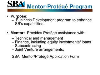 Mentor-Protégé Program
• Purpose:
  – Business Development program to enhance
    SB’s capabilities

• Mentor: Provides Protégé assistance with:
  – Technical and management
  – Finance, including equity investments/ loans
  – Subcontracting
  – Joint Venture arrangements.
  SBA Mentor/Protégé Application Form
 