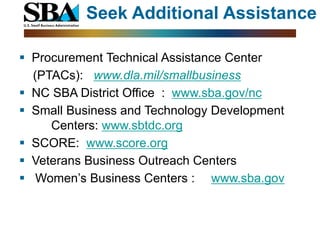 Seek Additional Assistance

 Procurement Technical Assistance Center
  (PTACs): www.dla.mil/smallbusiness
 NC SBA District Office : www.sba.gov/nc
 Small Business and Technology Development
     Centers: www.sbtdc.org
 SCORE: www.score.org
 Veterans Business Outreach Centers
 Women’s Business Centers : www.sba.gov
 