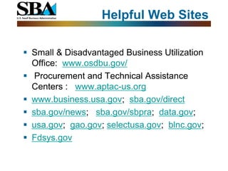 Helpful Web Sites

 Small & Disadvantaged Business Utilization
  Office: www.osdbu.gov/
 Procurement and Technical Assistance
  Centers : www.aptac-us.org
 www.business.usa.gov; sba.gov/direct
 sba.gov/news; sba.gov/sbpra; data.gov;
 usa.gov; gao.gov; selectusa.gov; blnc.gov;
 Fdsys.gov
 