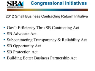 Congressional Initiatives

    2012 Small Business Contracting Reform Initiative


   Gov’t Efficiency Thru SB Contracting Act
   SB Advocate Act
   Subcontracting Transparency & Reliability Act
   SB Opportunity Act
   SB Protection Act
   Building Better Business Partnership Act
 