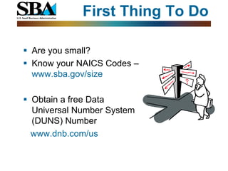 First Thing To Do

 Are you small?
 Know your NAICS Codes –
  www.sba.gov/size

 Obtain a free Data
  Universal Number System
  (DUNS) Number
  www.dnb.com/us
 