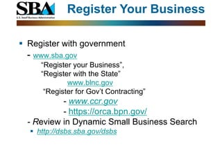 Register Your Business

 Register with government
  - www.sba.gov
     “Register your Business”,
     “Register with the State”
             www.blnc.gov
      “Register for Gov’t Contracting”
           - www.ccr.gov
           - https://orca.bpn.gov/
  - Review in Dynamic Small Business Search
   http://dsbs.sba.gov/dsbs
 