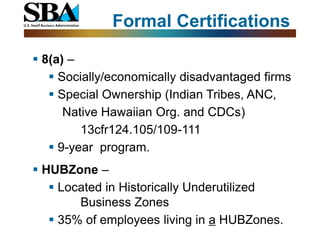 Formal Certifications

 8(a) –
    Socially/economically disadvantaged firms
    Special Ownership (Indian Tribes, ANC,
      Native Hawaiian Org. and CDCs)
         13cfr124.105/109-111
    9-year program.
 HUBZone –
    Located in Historically Underutilized
        Business Zones
    35% of employees living in a HUBZones.
 