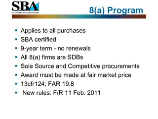 8(a) Program

   Applies to all purchases
   SBA certified
   9-year term - no renewals
   All 8(a) firms are SDBs
   Sole Source and Competitive procurements
   Award must be made at fair market price
   13cfr124; FAR 19.8
    New rules: F/R 11 Feb. 2011
 