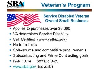 Veteran’s Program
                    Service Disabled Veteran
                     Owned Small Business

   Applies to purchases over $3,000
   VA determines Service Disability
   Self Certified (www.vetbiz.gov)
   No term limits
   Sole-source and competitive procurements
   Subcontracting and Prime Contracting goals
   FAR 19.14; 13cfr125.9-29
   www.sba.gov (sdvosb)
 